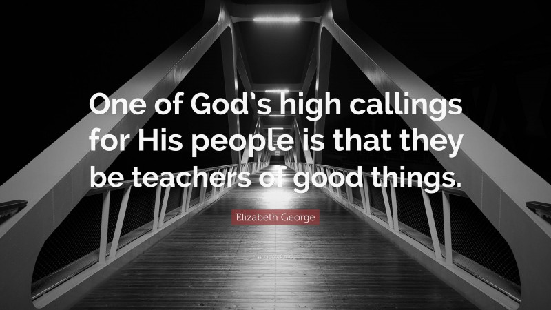 Elizabeth George Quote: “One of God’s high callings for His people is that they be teachers of good things.”
