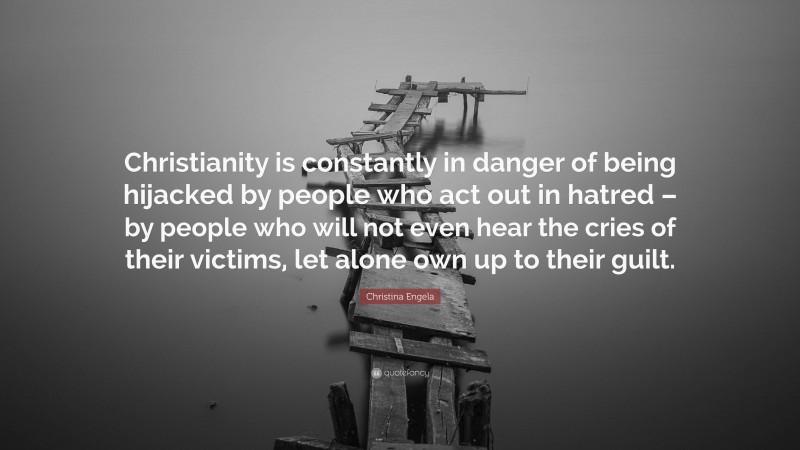 Christina Engela Quote: “Christianity is constantly in danger of being hijacked by people who act out in hatred – by people who will not even hear the cries of their victims, let alone own up to their guilt.”