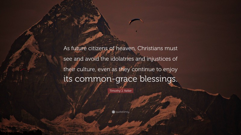 Timothy J. Keller Quote: “As future citizens of heaven, Christians must see and avoid the idolatries and injustices of their culture, even as they continue to enjoy its common-grace blessings.”