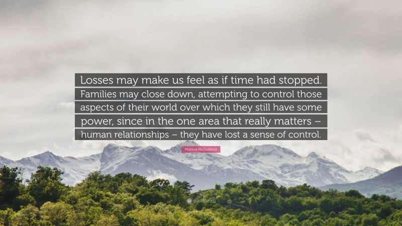 Monica McGoldrick Quote: “Losses may make us feel as if time had stopped. Families may close down, attempting to control those aspects of their world over which they still have some power, since in the one area that really matters – human relationships – they have lost a sense of control.”