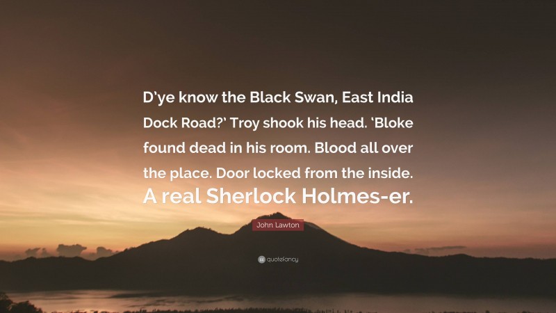 John Lawton Quote: “D’ye know the Black Swan, East India Dock Road?’ Troy shook his head. ‘Bloke found dead in his room. Blood all over the place. Door locked from the inside. A real Sherlock Holmes-er.”