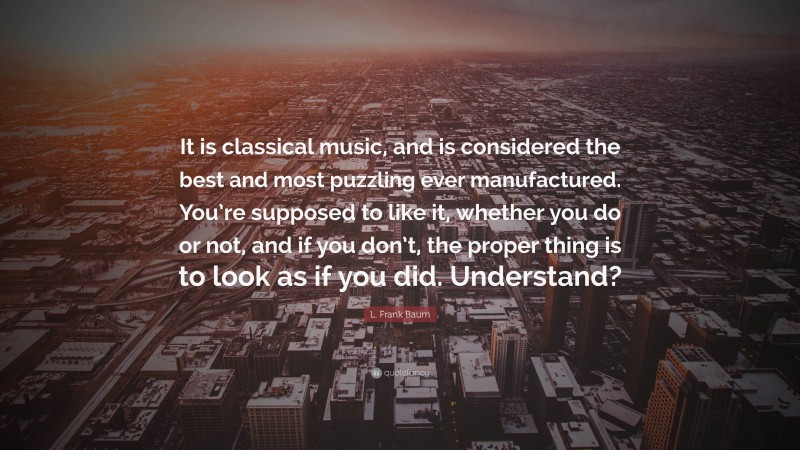 L. Frank Baum Quote: “It is classical music, and is considered the best and most puzzling ever manufactured. You’re supposed to like it, whether you do or not, and if you don’t, the proper thing is to look as if you did. Understand?”