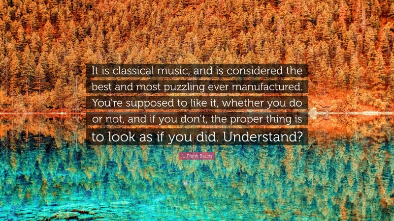 L. Frank Baum Quote: “It is classical music, and is considered the best and most puzzling ever manufactured. You’re supposed to like it, whether you do or not, and if you don’t, the proper thing is to look as if you did. Understand?”