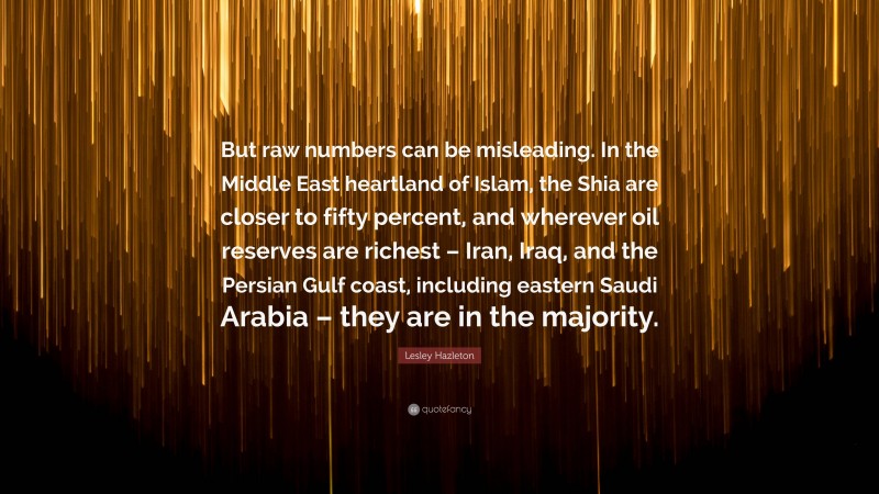 Lesley Hazleton Quote: “But raw numbers can be misleading. In the Middle East heartland of Islam, the Shia are closer to fifty percent, and wherever oil reserves are richest – Iran, Iraq, and the Persian Gulf coast, including eastern Saudi Arabia – they are in the majority.”