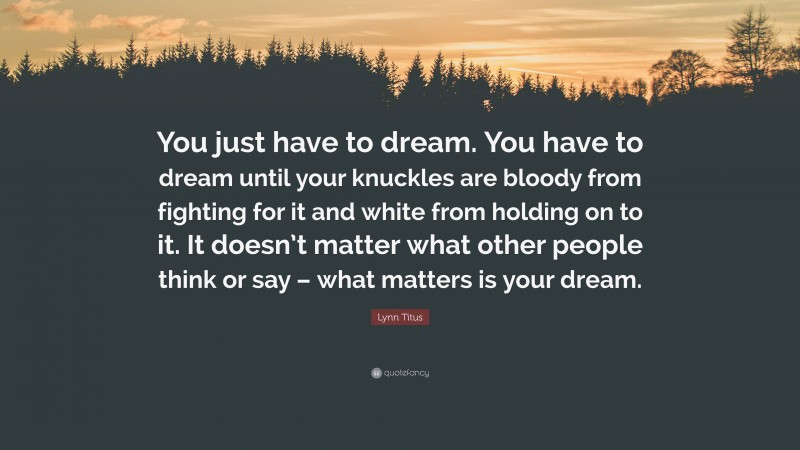 Lynn Titus Quote: “You just have to dream. You have to dream until your knuckles are bloody from fighting for it and white from holding on to it. It doesn’t matter what other people think or say – what matters is your dream.”