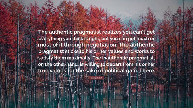 George Lakoff Quote: “The authentic pragmatist realizes you can’t get everything you think is right, but you can get much or most of it through negotiation. The authentic pragmatist sticks to his or her values and works to satisfy them maximally. The inauthentic pragmatist, on the other hand, is willing to depart from his or her true values for the sake of political gain. There.”