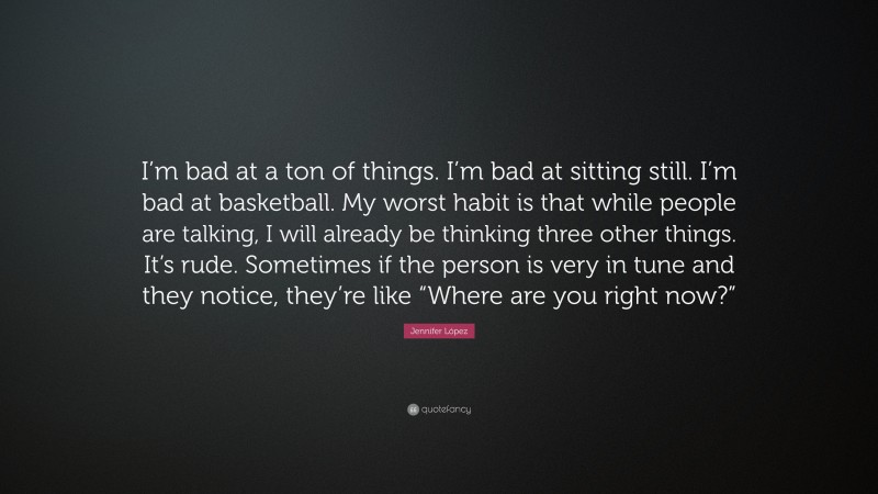 Jennifer López Quote: “I’m bad at a ton of things. I’m bad at sitting still. I’m bad at basketball. My worst habit is that while people are talking, I will already be thinking three other things. It’s rude. Sometimes if the person is very in tune and they notice, they’re like “Where are you right now?””
