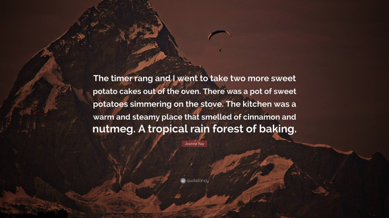 Jeanne Ray Quote: “The timer rang and I went to take two more sweet potato cakes out of the oven. There was a pot of sweet potatoes simmering on the stove. The kitchen was a warm and steamy place that smelled of cinnamon and nutmeg. A tropical rain forest of baking.”