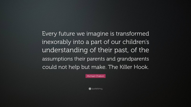 Michael Chabon Quote: “Every future we imagine is transformed inexorably into a part of our children’s understanding of their past, of the assumptions their parents and grandparents could not help but make. The Killer Hook.”