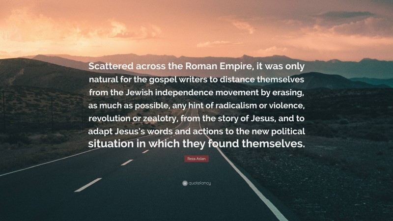 Reza Aslan Quote: “Scattered across the Roman Empire, it was only natural for the gospel writers to distance themselves from the Jewish independence movement by erasing, as much as possible, any hint of radicalism or violence, revolution or zealotry, from the story of Jesus, and to adapt Jesus’s words and actions to the new political situation in which they found themselves.”