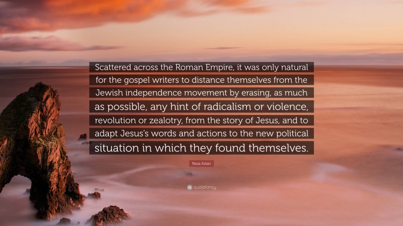 Reza Aslan Quote: “Scattered across the Roman Empire, it was only natural for the gospel writers to distance themselves from the Jewish independence movement by erasing, as much as possible, any hint of radicalism or violence, revolution or zealotry, from the story of Jesus, and to adapt Jesus’s words and actions to the new political situation in which they found themselves.”