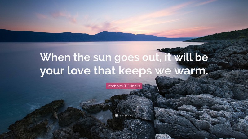 Anthony T. Hincks Quote: “When the sun goes out, it will be your love that keeps we warm.”