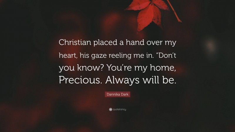 Dannika Dark Quote: “Christian placed a hand over my heart, his gaze reeling me in. “Don’t you know? You’re my home, Precious. Always will be.”