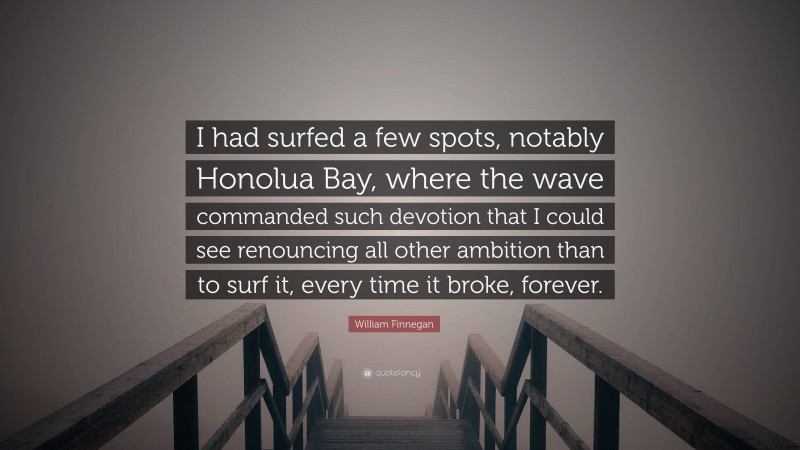 William Finnegan Quote: “I had surfed a few spots, notably Honolua Bay, where the wave commanded such devotion that I could see renouncing all other ambition than to surf it, every time it broke, forever.”