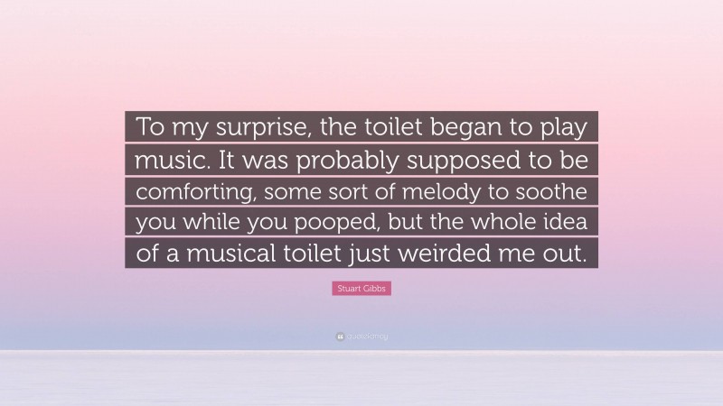 Stuart Gibbs Quote: “To my surprise, the toilet began to play music. It was probably supposed to be comforting, some sort of melody to soothe you while you pooped, but the whole idea of a musical toilet just weirded me out.”