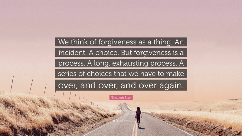 Elizabeth Bear Quote: “We think of forgiveness as a thing. An incident. A choice. But forgiveness is a process. A long, exhausting process. A series of choices that we have to make over, and over, and over again.”