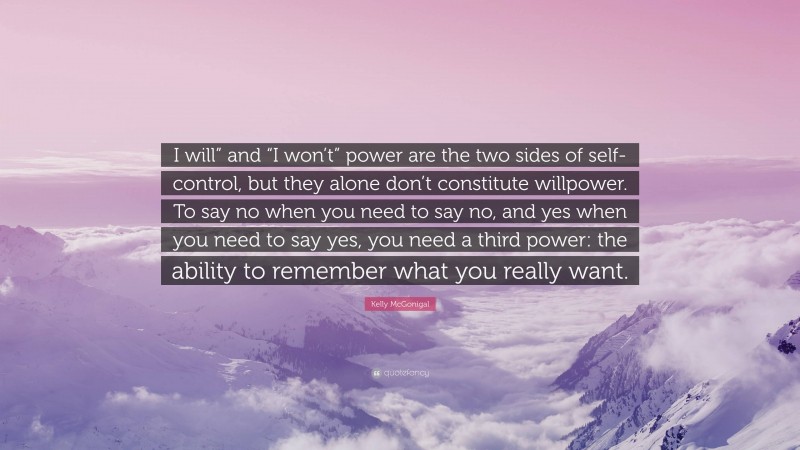Kelly McGonigal Quote: “I will” and “I won’t” power are the two sides of self-control, but they alone don’t constitute willpower. To say no when you need to say no, and yes when you need to say yes, you need a third power: the ability to remember what you really want.”
