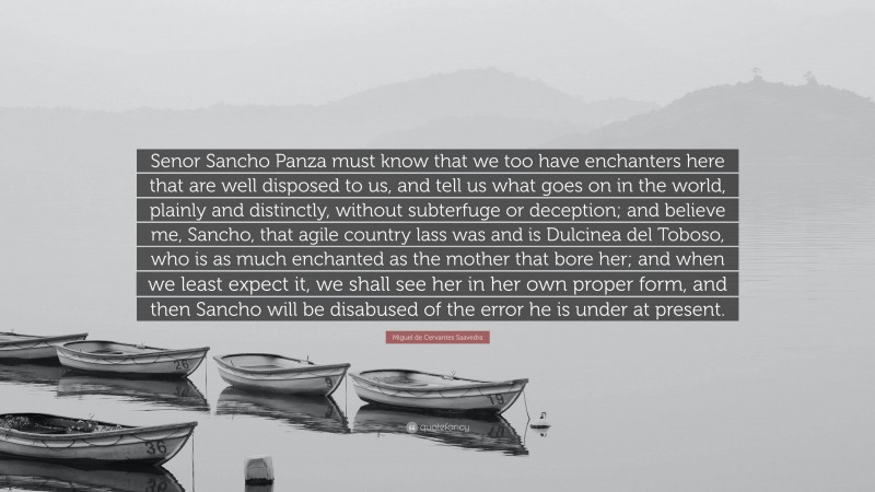 Miguel de Cervantes Saavedra Quote: “Senor Sancho Panza must know that we too have enchanters here that are well disposed to us, and tell us what goes on in the world, plainly and distinctly, without subterfuge or deception; and believe me, Sancho, that agile country lass was and is Dulcinea del Toboso, who is as much enchanted as the mother that bore her; and when we least expect it, we shall see her in her own proper form, and then Sancho will be disabused of the error he is under at present.”