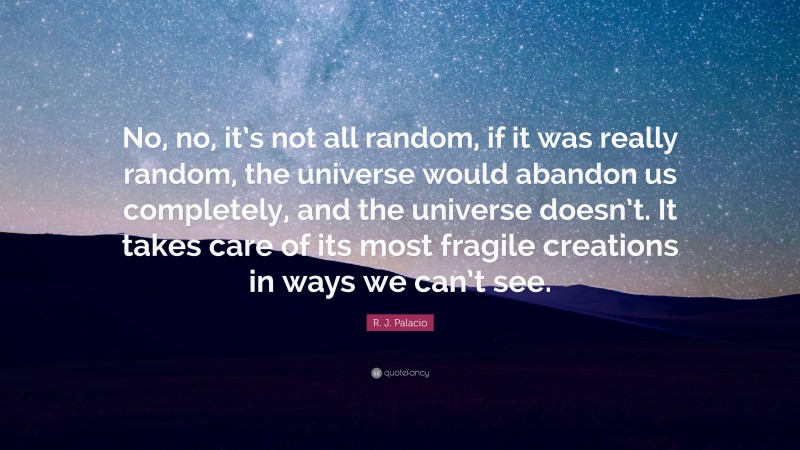 R. J. Palacio Quote: “No, no, it’s not all random, if it was really random, the universe would abandon us completely, and the universe doesn’t. It takes care of its most fragile creations in ways we can’t see.”