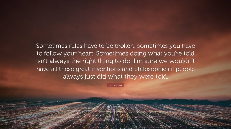 Dannika Dark Quote: “Sometimes rules have to be broken; sometimes you have to follow your heart. Sometimes doing what you’re told isn’t always the right thing to do. I’m sure we wouldn’t have all these great inventions and philosophies if people always just did what they were told.”