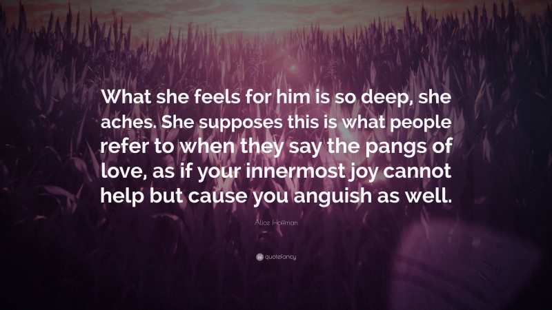 Alice Hoffman Quote: “What she feels for him is so deep, she aches. She supposes this is what people refer to when they say the pangs of love, as if your innermost joy cannot help but cause you anguish as well.”