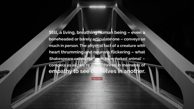 Mary Karr Quote: “Still, a living, breathing human being – even a boneheaded or barely articulate one – conveys so much in person. The physical fact of a creature with heart thrumming and neurons flickering – what Shakespeare called the ‘poor, bare, forked animal’ – compels us all; we’re all hardwired in moments of empathy to see ourselves in another.”