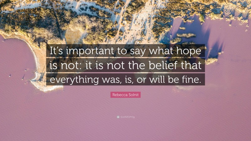 Rebecca Solnit Quote: “It’s important to say what hope is not: it is not the belief that everything was, is, or will be fine.”