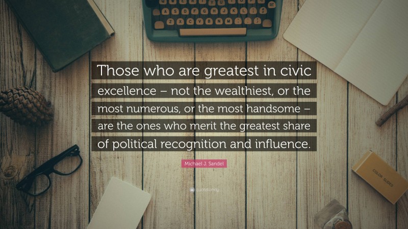 Michael J. Sandel Quote: “Those who are greatest in civic excellence – not the wealthiest, or the most numerous, or the most handsome – are the ones who merit the greatest share of political recognition and influence.”