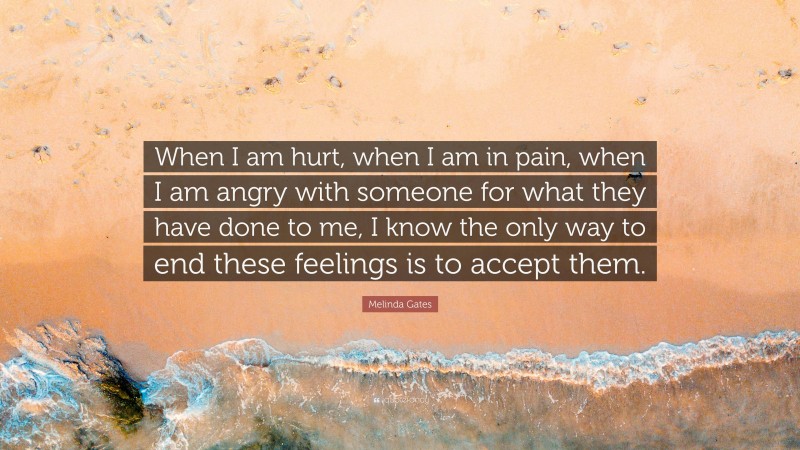 Melinda Gates Quote: “When I am hurt, when I am in pain, when I am angry with someone for what they have done to me, I know the only way to end these feelings is to accept them.”