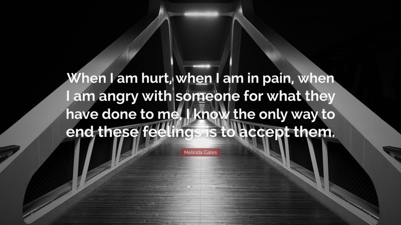 Melinda Gates Quote: “When I am hurt, when I am in pain, when I am angry with someone for what they have done to me, I know the only way to end these feelings is to accept them.”