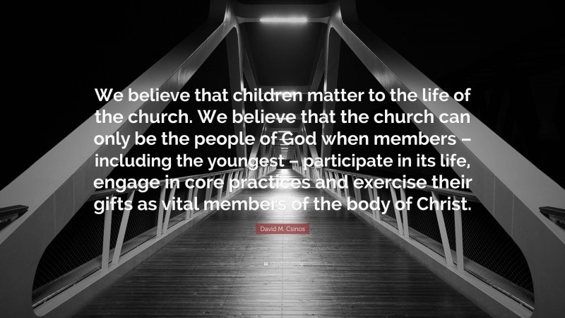 David M. Csinos Quote: “We believe that children matter to the life of the church. We believe that the church can only be the people of God when members – including the youngest – participate in its life, engage in core practices and exercise their gifts as vital members of the body of Christ.”