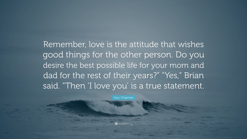 Gary Chapman Quote: “Remember, love is the attitude that wishes good things for the other person. Do you desire the best possible life for your mom and dad for the rest of their years?” “Yes,” Brian said. “Then ‘I love you’ is a true statement.”