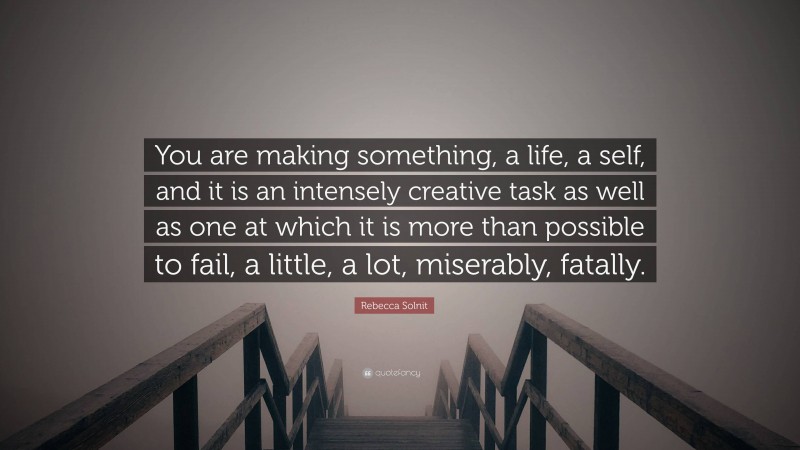 Rebecca Solnit Quote: “You are making something, a life, a self, and it is an intensely creative task as well as one at which it is more than possible to fail, a little, a lot, miserably, fatally.”