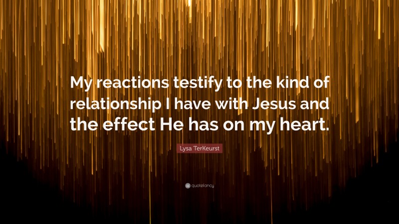Lysa TerKeurst Quote: “My reactions testify to the kind of relationship I have with Jesus and the effect He has on my heart.”