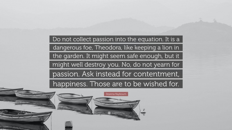 Deanna Raybourn Quote: “Do not collect passion into the equation. It is a dangerous foe, Theodora, like keeping a lion in the garden. It might seem safe enough, but it might well destroy you. No, do not yearn for passion. Ask instead for contentment, happiness. Those are to be wished for.”