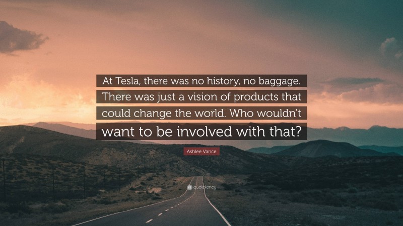 Ashlee Vance Quote: “At Tesla, there was no history, no baggage. There was just a vision of products that could change the world. Who wouldn’t want to be involved with that?”