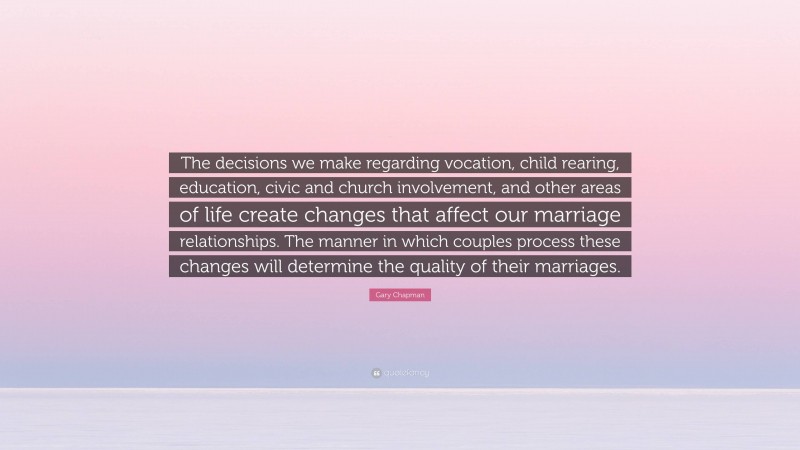 Gary Chapman Quote: “The decisions we make regarding vocation, child rearing, education, civic and church involvement, and other areas of life create changes that affect our marriage relationships. The manner in which couples process these changes will determine the quality of their marriages.”