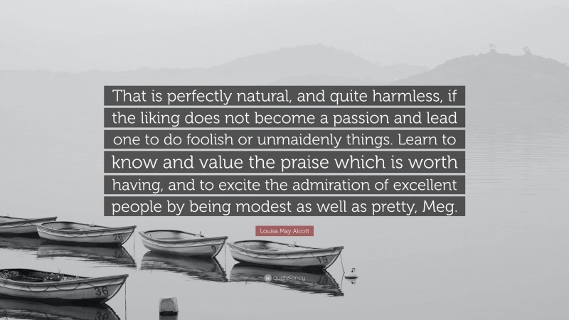 Louisa May Alcott Quote: “That is perfectly natural, and quite harmless, if the liking does not become a passion and lead one to do foolish or unmaidenly things. Learn to know and value the praise which is worth having, and to excite the admiration of excellent people by being modest as well as pretty, Meg.”