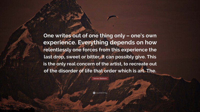 James Baldwin Quote: “One writes out of one thing only – one’s own experience. Everything depends on how relentlessly one forces from this experience the last drop, sweet or bitter, it can possibly give. This is the only real concern of the artist, to recreate out of the disorder of life that order which is art. The.”