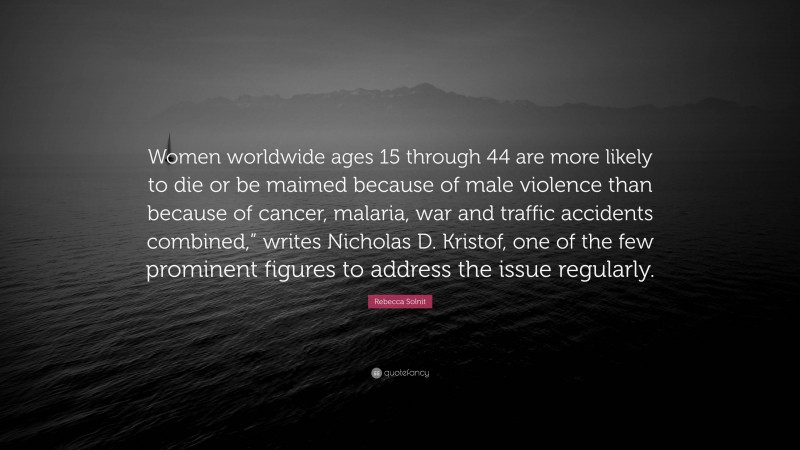 Rebecca Solnit Quote: “Women worldwide ages 15 through 44 are more likely to die or be maimed because of male violence than because of cancer, malaria, war and traffic accidents combined,” writes Nicholas D. Kristof, one of the few prominent figures to address the issue regularly.”