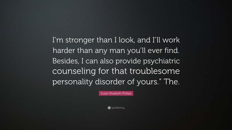 Susan Elizabeth Phillips Quote: “I’m stronger than I look, and I’ll work harder than any man you’ll ever find. Besides, I can also provide psychiatric counseling for that troublesome personality disorder of yours.” The.”