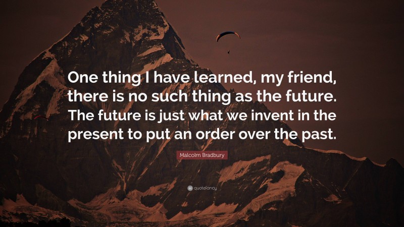 Malcolm Bradbury Quote: “One thing I have learned, my friend, there is no such thing as the future. The future is just what we invent in the present to put an order over the past.”