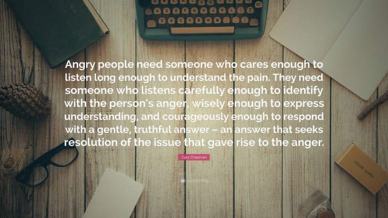 Gary Chapman Quote: “Angry people need someone who cares enough to listen long enough to understand the pain. They need someone who listens carefully enough to identify with the person’s anger, wisely enough to express understanding, and courageously enough to respond with a gentle, truthful answer – an answer that seeks resolution of the issue that gave rise to the anger.”