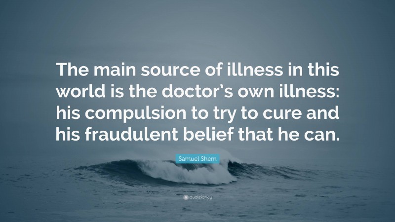 Samuel Shem Quote: “The main source of illness in this world is the doctor’s own illness: his compulsion to try to cure and his fraudulent belief that he can.”