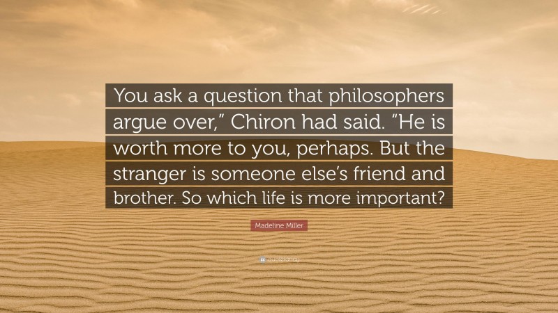 Madeline Miller Quote: “You ask a question that philosophers argue over,” Chiron had said. “He is worth more to you, perhaps. But the stranger is someone else’s friend and brother. So which life is more important?”