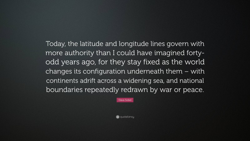 Dava Sobel Quote: “Today, the latitude and longitude lines govern with more authority than I could have imagined forty-odd years ago, for they stay fixed as the world changes its configuration underneath them – with continents adrift across a widening sea, and national boundaries repeatedly redrawn by war or peace.”