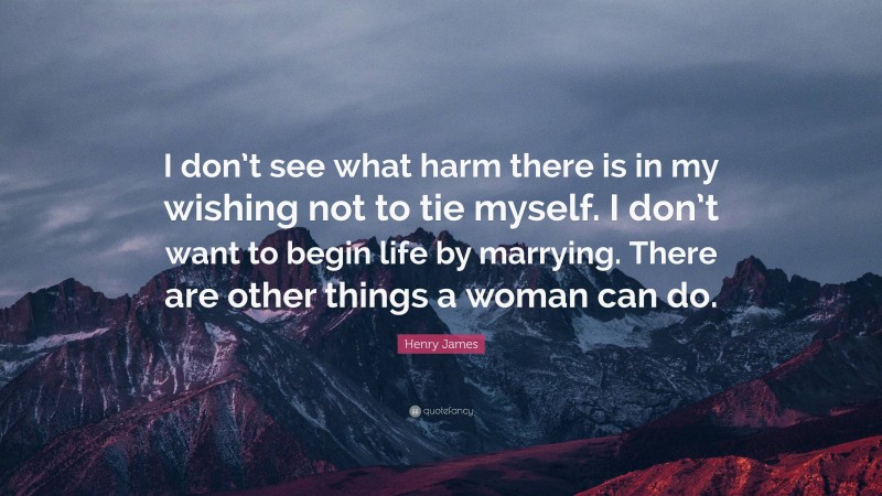 Henry James Quote: “I don’t see what harm there is in my wishing not to tie myself. I don’t want to begin life by marrying. There are other things a woman can do.”