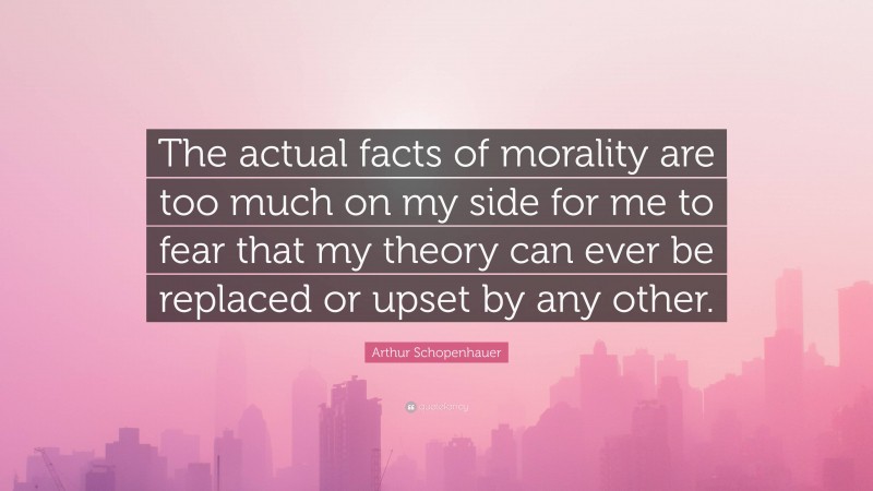 Arthur Schopenhauer Quote: “The actual facts of morality are too much on my side for me to fear that my theory can ever be replaced or upset by any other.”