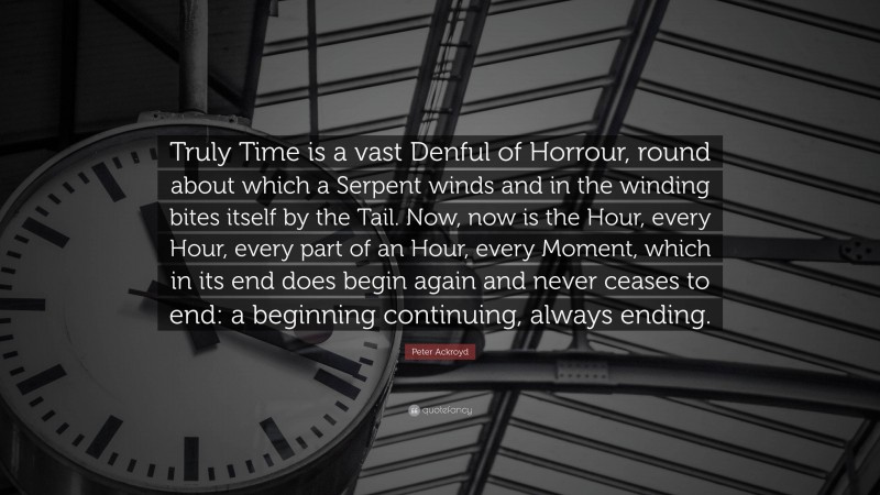 Peter Ackroyd Quote: “Truly Time is a vast Denful of Horrour, round about which a Serpent winds and in the winding bites itself by the Tail. Now, now is the Hour, every Hour, every part of an Hour, every Moment, which in its end does begin again and never ceases to end: a beginning continuing, always ending.”