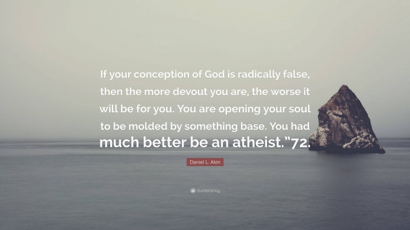 Daniel L. Akin Quote: “If your conception of God is radically false, then the more devout you are, the worse it will be for you. You are opening your soul to be molded by something base. You had much better be an atheist.”72.”